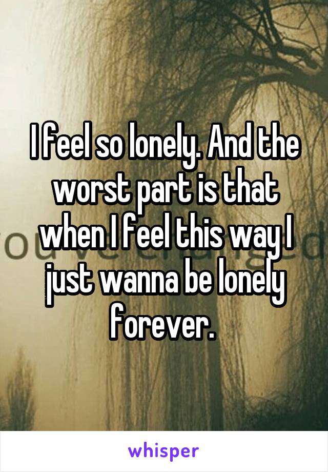 I feel so lonely. And the worst part is that when I feel this way I just wanna be lonely forever. 