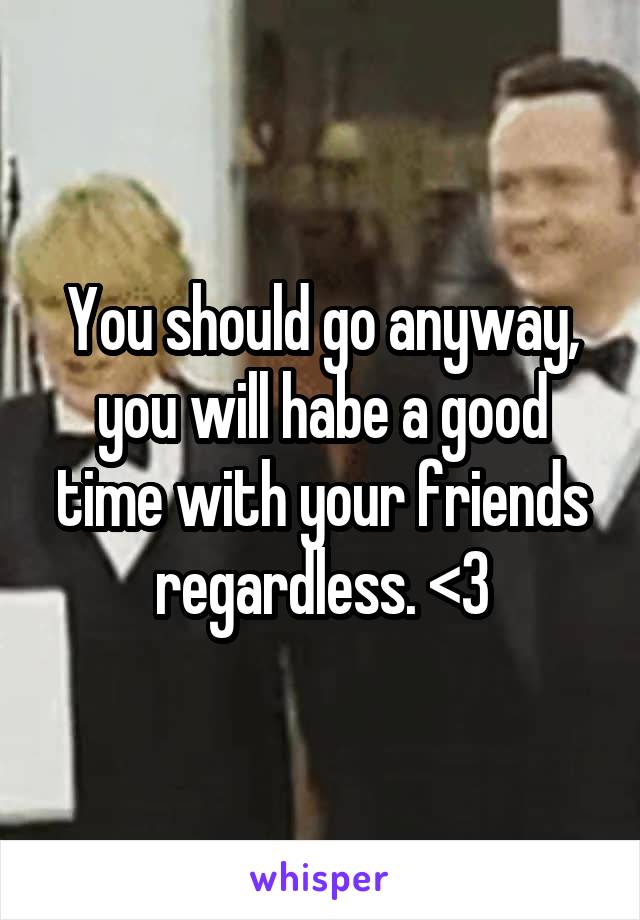 You should go anyway, you will habe a good time with your friends regardless. <3