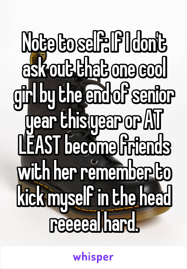 Note to self: If I don't ask out that one cool girl by the end of senior year this year or AT LEAST become friends with her remember to kick myself in the head reeeeal hard.