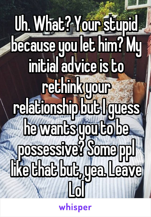 Uh. What? Your stupid because you let him? My initial advice is to rethink your relationship but I guess he wants you to be possessive? Some ppl like that but, yea. Leave Lol