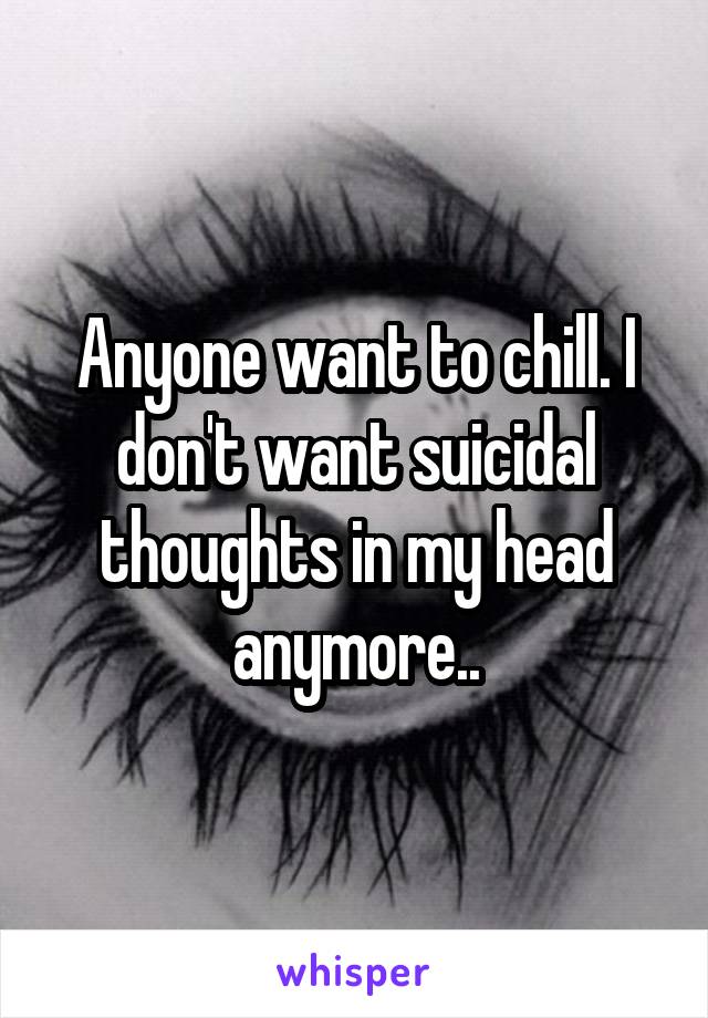 Anyone want to chill. I don't want suicidal thoughts in my head anymore..