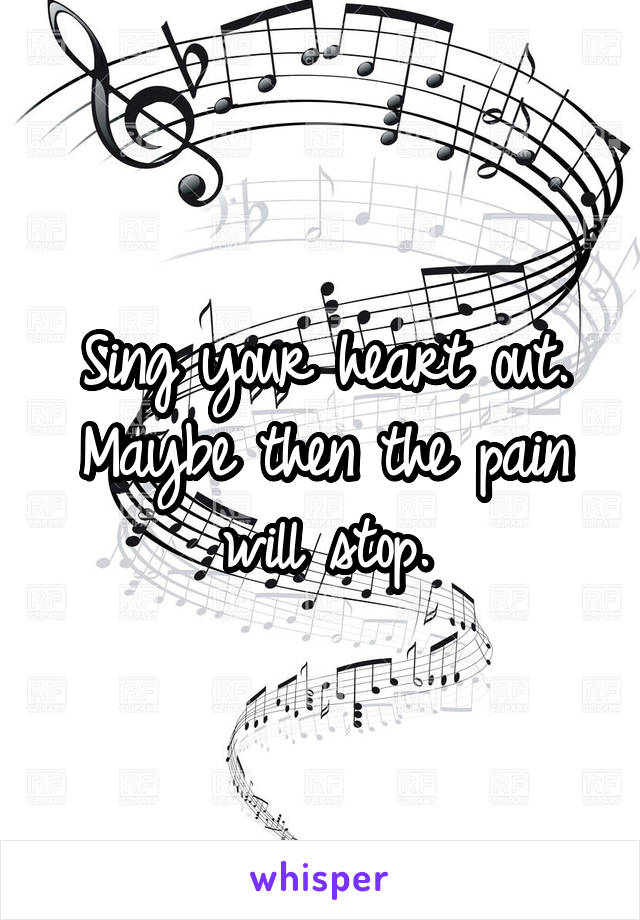 Sing your heart out. Maybe then the pain will stop.