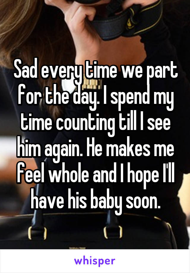 Sad every time we part for the day. I spend my time counting till I see him again. He makes me feel whole and I hope I'll have his baby soon.