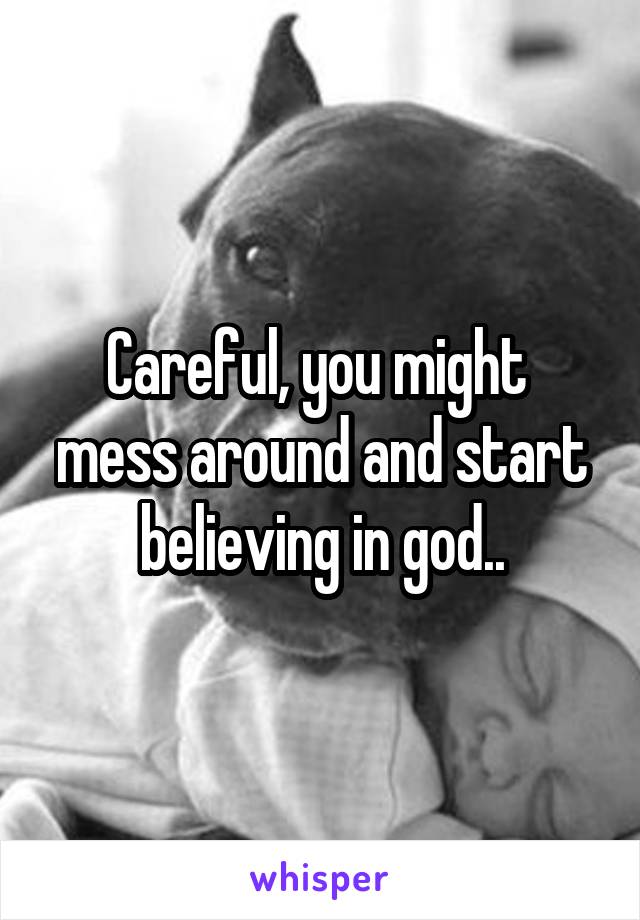 Careful, you might  mess around and start believing in god..