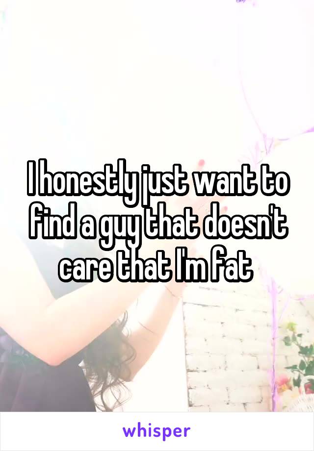 I honestly just want to find a guy that doesn't care that I'm fat 