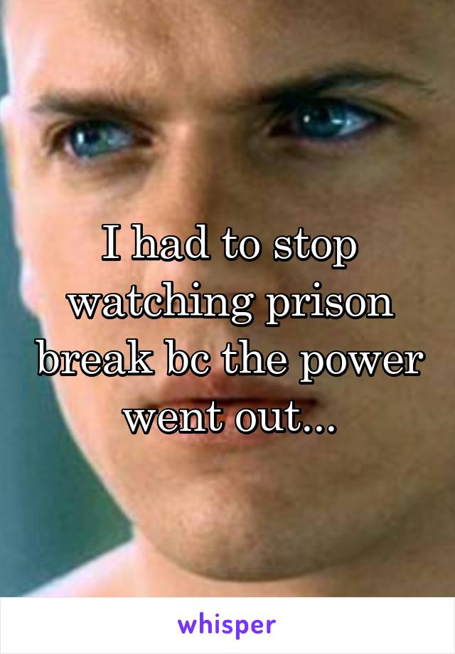 I had to stop watching prison break bc the power went out...