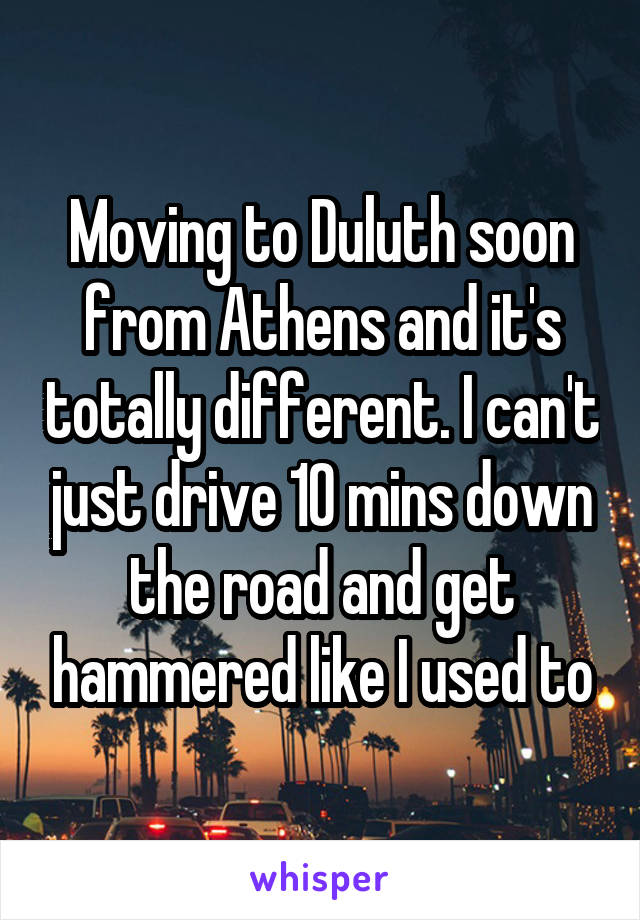 Moving to Duluth soon from Athens and it's totally different. I can't just drive 10 mins down the road and get hammered like I used to