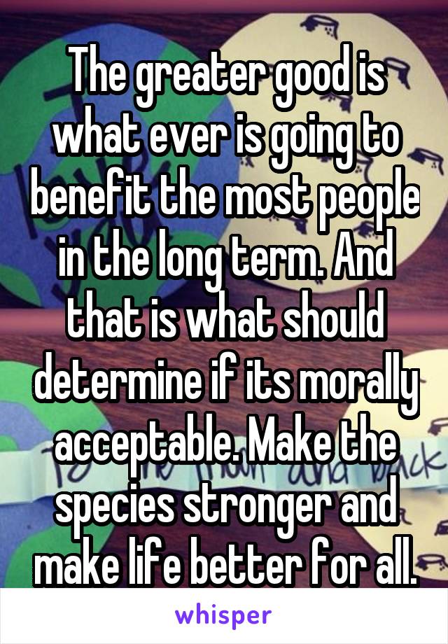 The greater good is what ever is going to benefit the most people in the long term. And that is what should determine if its morally acceptable. Make the species stronger and make life better for all.