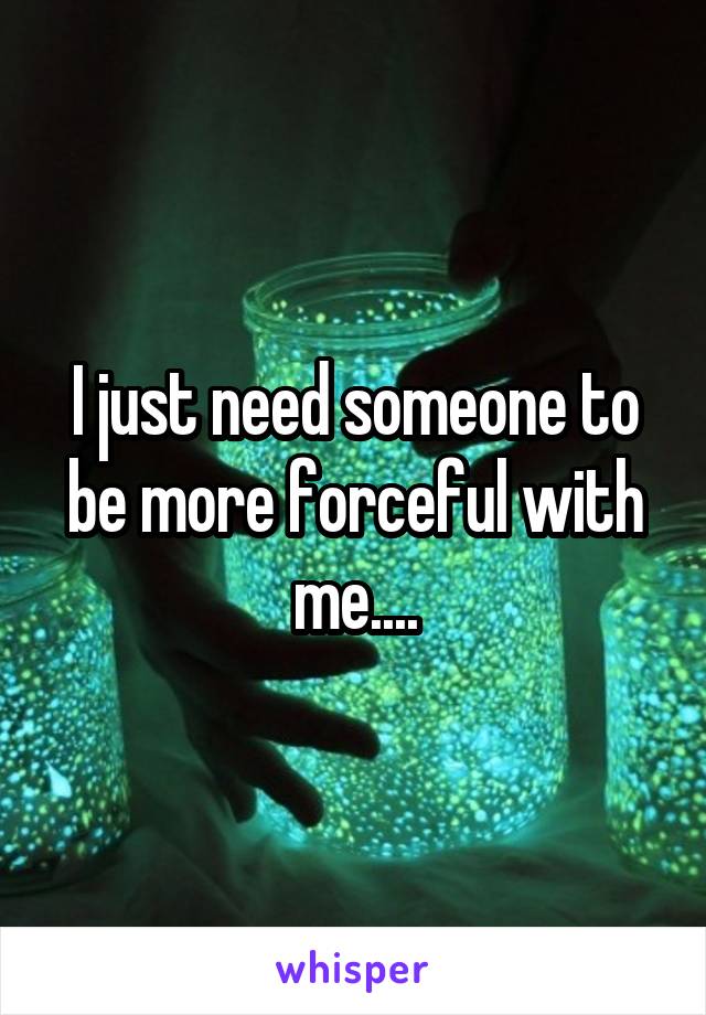 I just need someone to be more forceful with me....