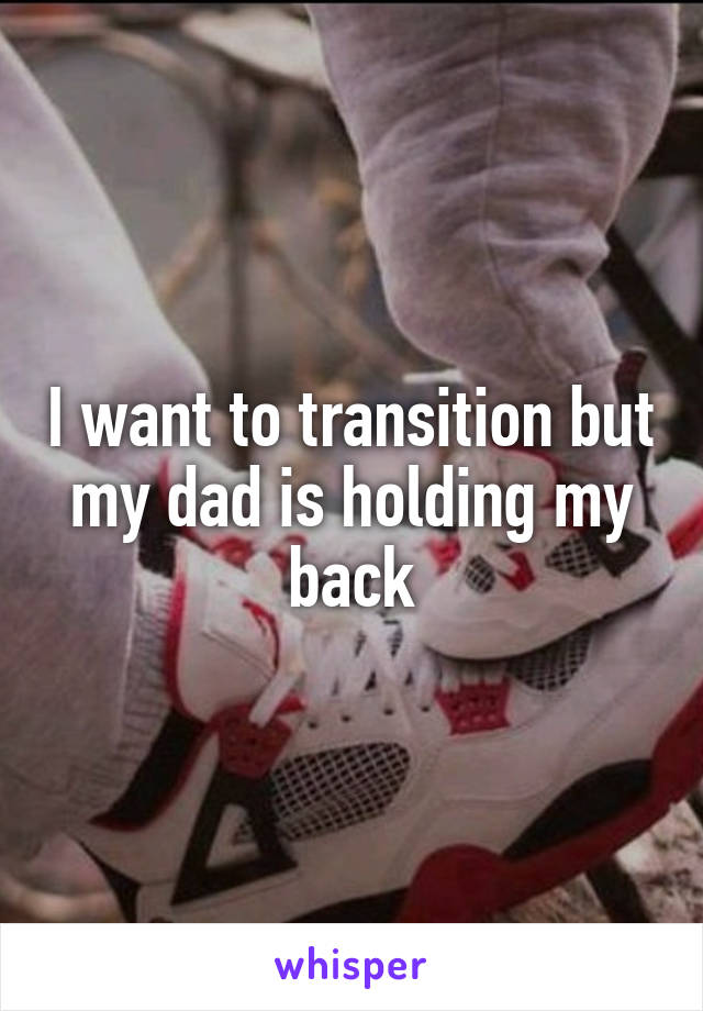 I want to transition but my dad is holding my back