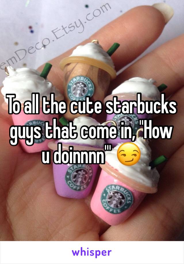 To all the cute starbucks guys that come in, "How u doinnnn'" 😏