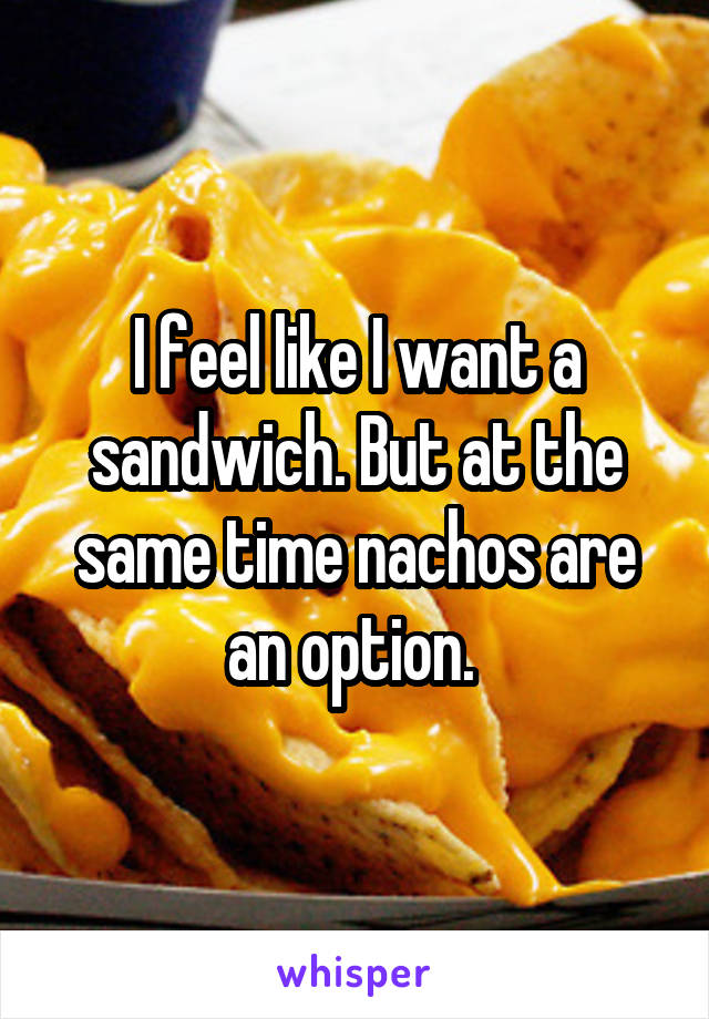 I feel like I want a sandwich. But at the same time nachos are an option. 