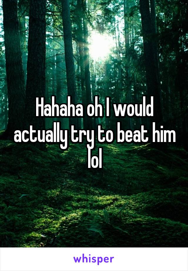 Hahaha oh I would actually try to beat him lol