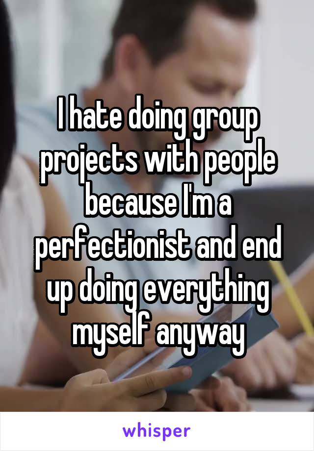 I hate doing group projects with people because I'm a perfectionist and end up doing everything myself anyway