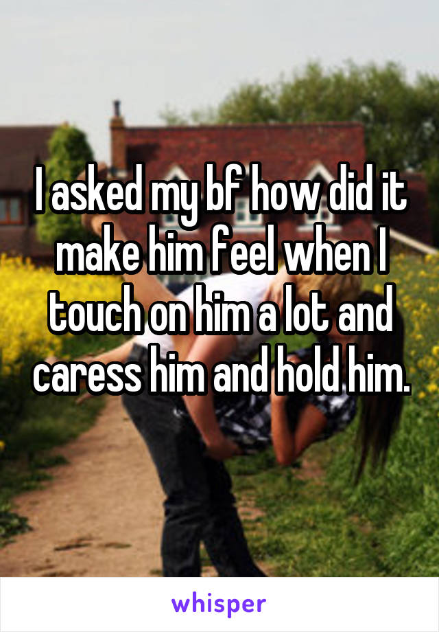 I asked my bf how did it make him feel when I touch on him a lot and caress him and hold him. 