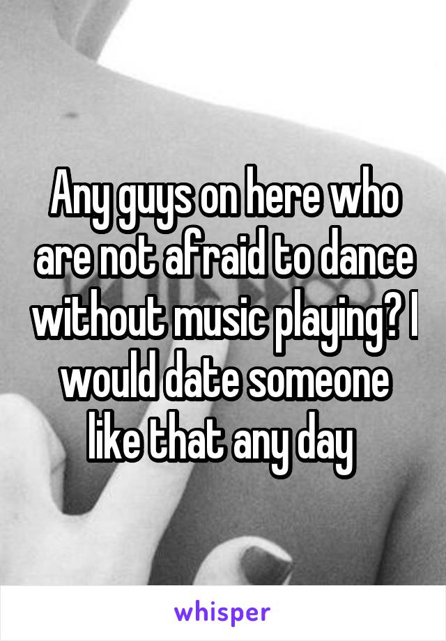 Any guys on here who are not afraid to dance without music playing? I would date someone like that any day 