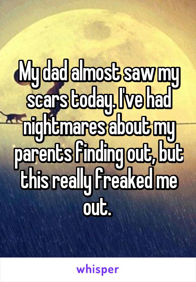 My dad almost saw my scars today. I've had nightmares about my parents finding out, but this really freaked me out. 