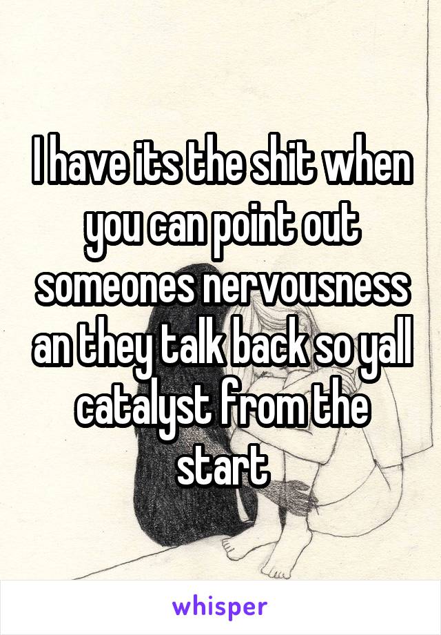 I have its the shit when you can point out someones nervousness an they talk back so yall catalyst from the start