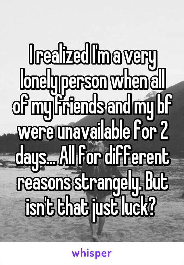 I realized I'm a very lonely person when all of my friends and my bf were unavailable for 2 days... All for different reasons strangely. But isn't that just luck? 