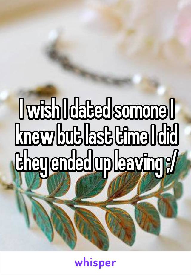 I wish I dated somone I knew but last time I did they ended up leaving ;/