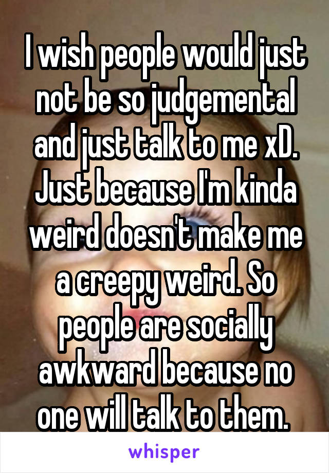 I wish people would just not be so judgemental and just talk to me xD. Just because I'm kinda weird doesn't make me a creepy weird. So people are socially awkward because no one will talk to them. 