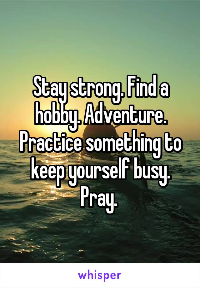 Stay strong. Find a hobby. Adventure. Practice something to keep yourself busy. Pray. 