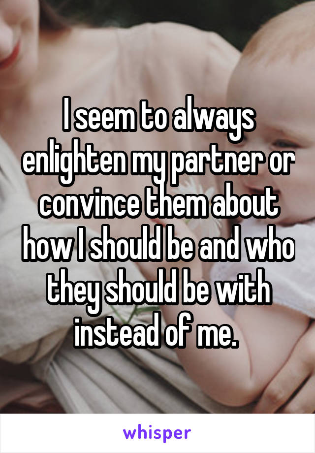 I seem to always enlighten my partner or convince them about how I should be and who they should be with instead of me. 