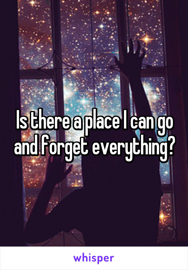 Is there a place I can go and forget everything?