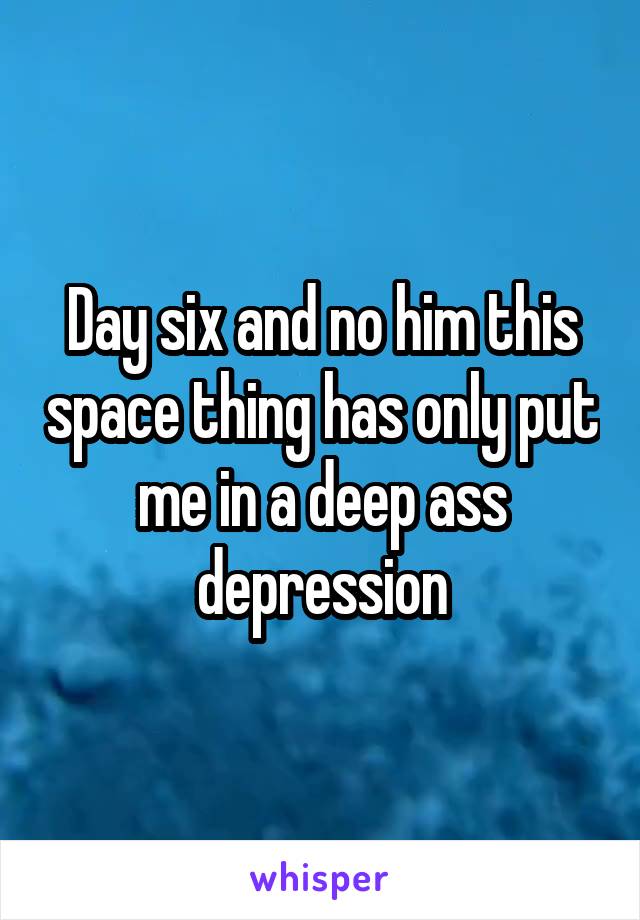 Day six and no him this space thing has only put me in a deep ass depression