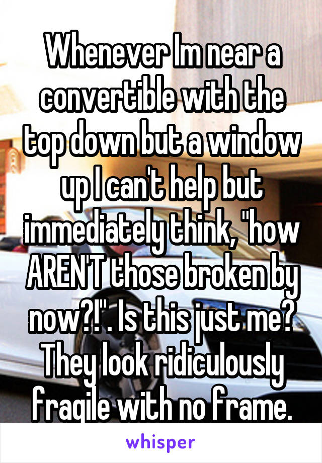 Whenever Im near a convertible with the top down but a window up I can't help but immediately think, "how AREN'T those broken by now?!". Is this just me? They look ridiculously fragile with no frame.