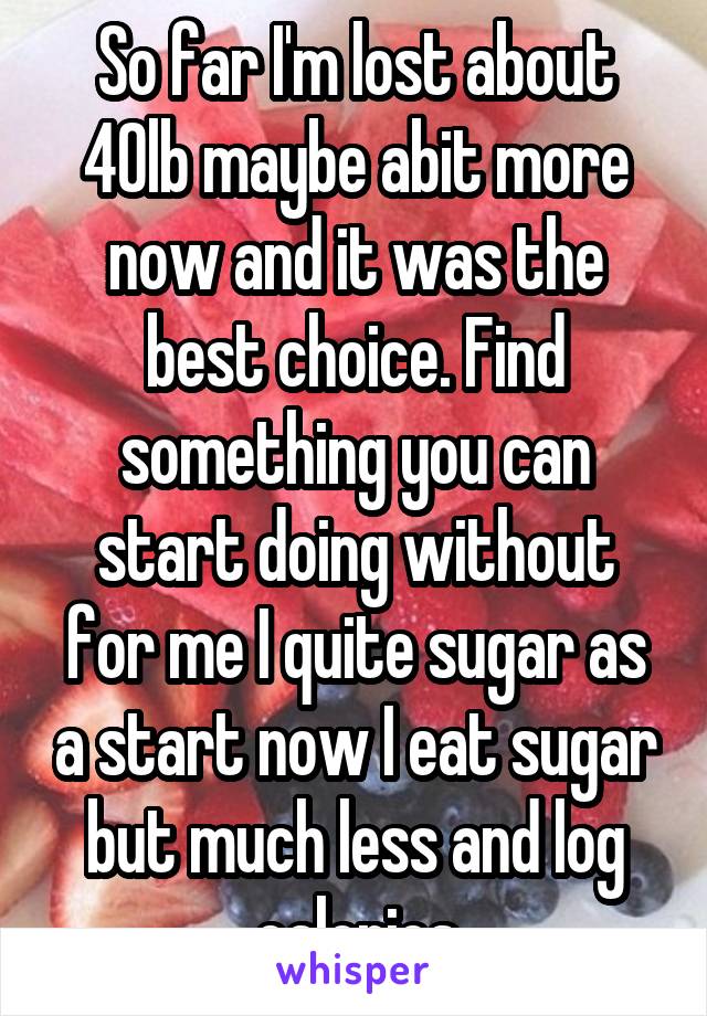 So far I'm lost about 40lb maybe abit more now and it was the best choice. Find something you can start doing without for me I quite sugar as a start now I eat sugar but much less and log calories