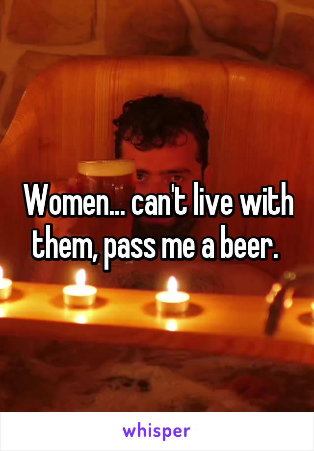 Women... can't live with them, pass me a beer. 