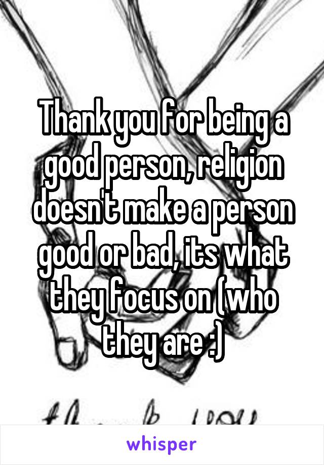 Thank you for being a good person, religion doesn't make a person good or bad, its what they focus on (who they are :)