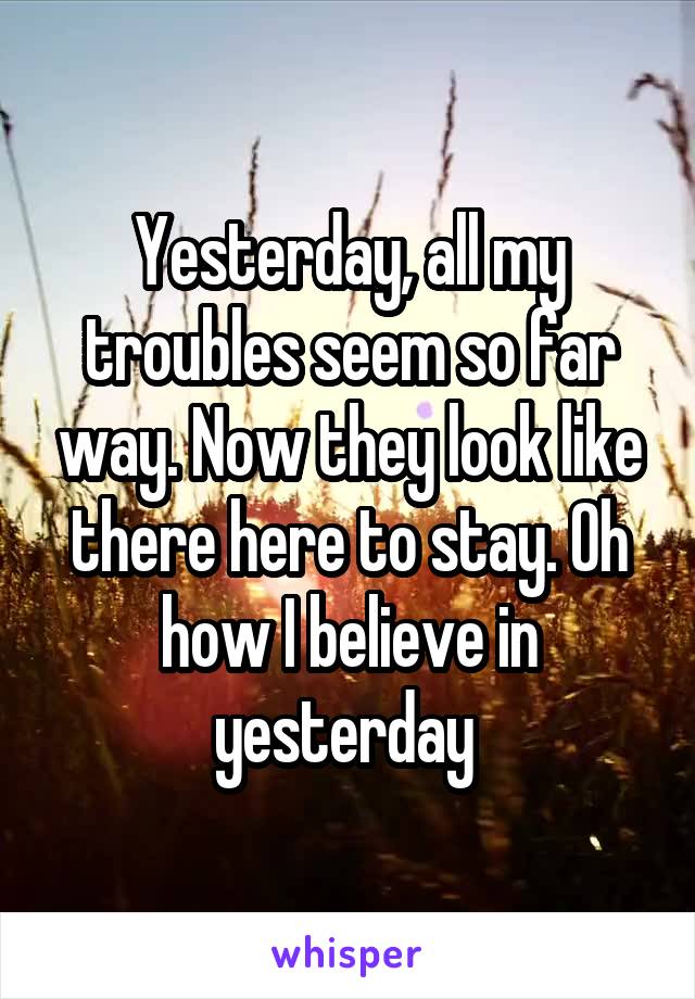 Yesterday, all my troubles seem so far way. Now they look like there here to stay. Oh how I believe in yesterday 