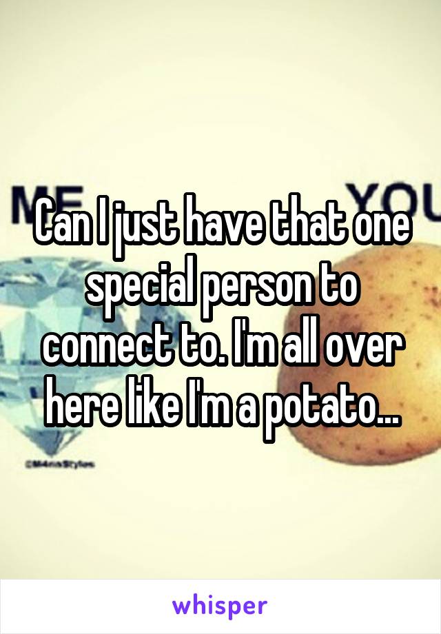 Can I just have that one special person to connect to. I'm all over here like I'm a potato...