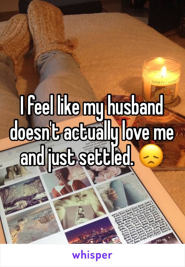 I feel like my husband doesn't actually love me and just settled. 😞