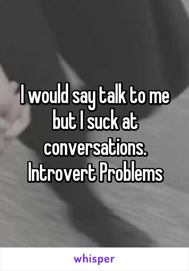 I would say talk to me but I suck at conversations.
Introvert Problems