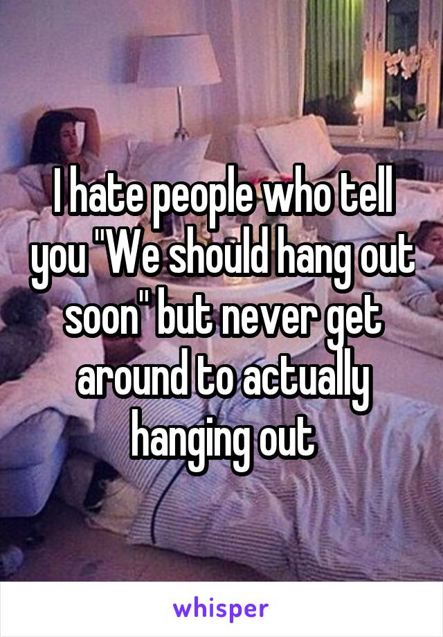 I hate people who tell you "We should hang out soon" but never get around to actually hanging out