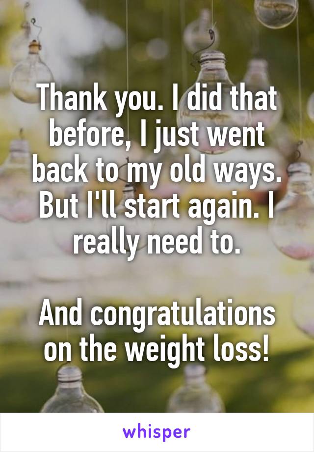 Thank you. I did that before, I just went back to my old ways. But I'll start again. I really need to.

And congratulations on the weight loss!