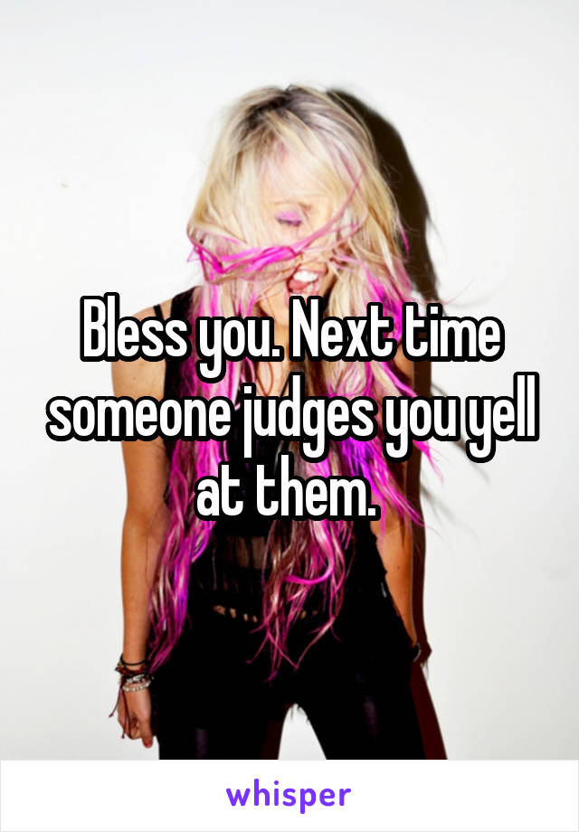 Bless you. Next time someone judges you yell at them. 