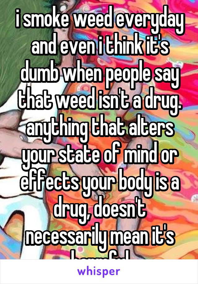 i smoke weed everyday and even i think it's dumb when people say that weed isn't a drug. anything that alters your state of mind or effects your body is a drug, doesn't necessarily mean it's harmful