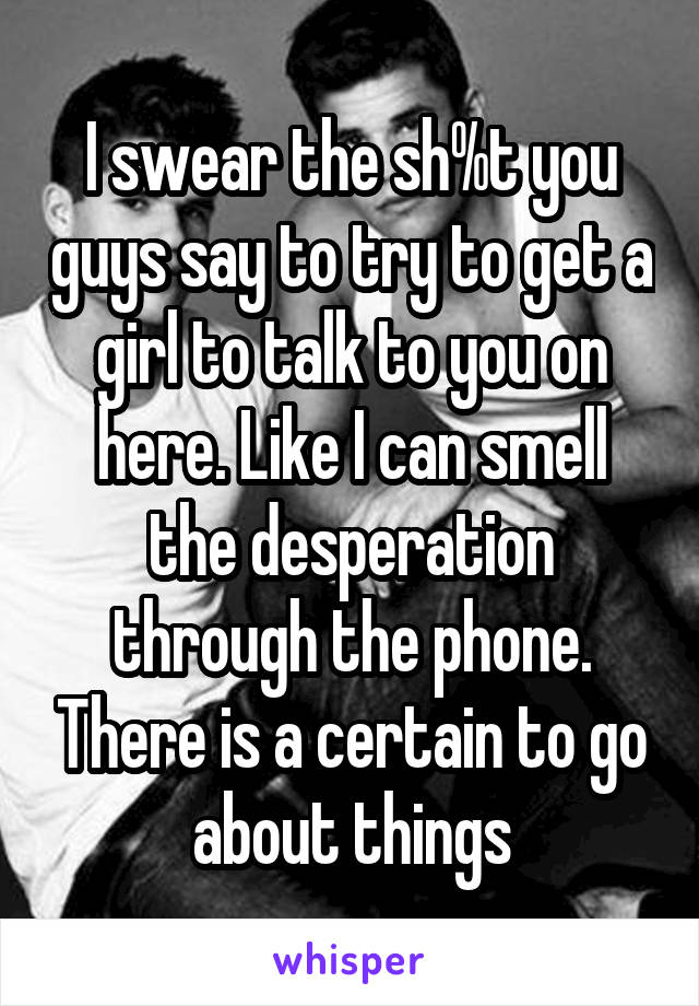 I swear the sh%t you guys say to try to get a girl to talk to you on here. Like I can smell the desperation through the phone. There is a certain to go about things