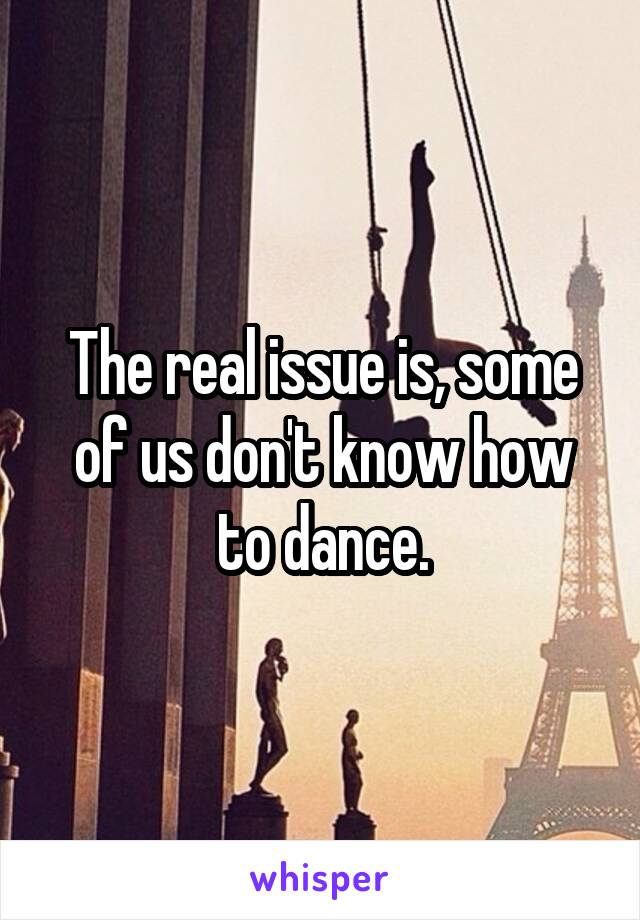 The real issue is, some of us don't know how to dance.