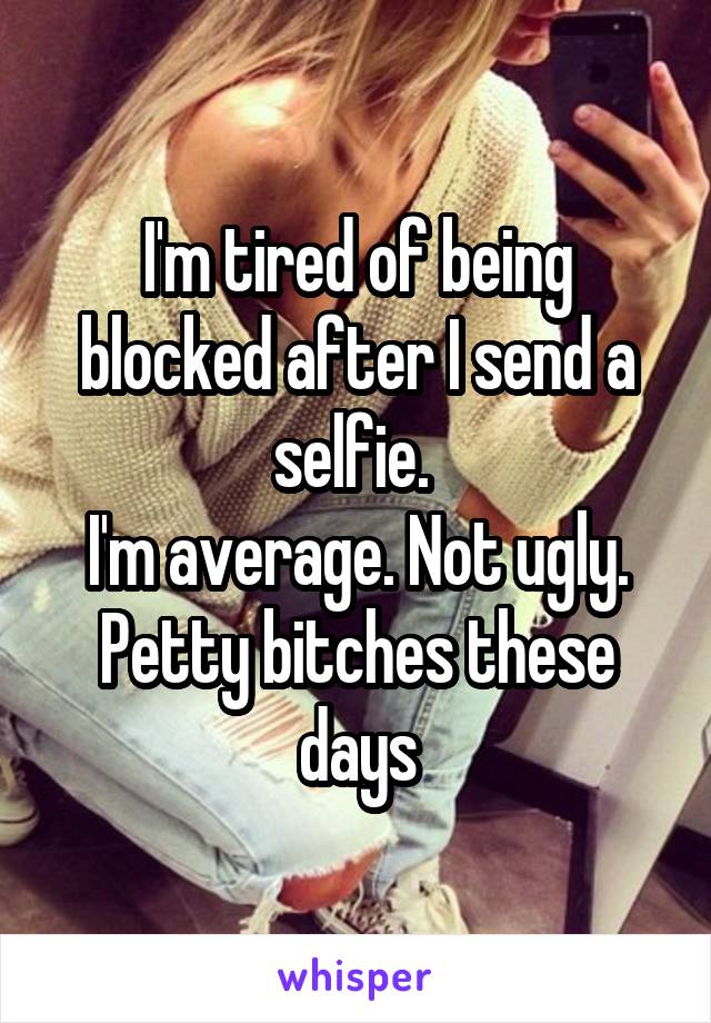 I'm tired of being blocked after I send a selfie. 
I'm average. Not ugly. Petty bitches these days