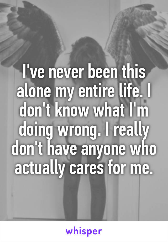 I've never been this alone my entire life. I don't know what I'm doing wrong. I really don't have anyone who actually cares for me.