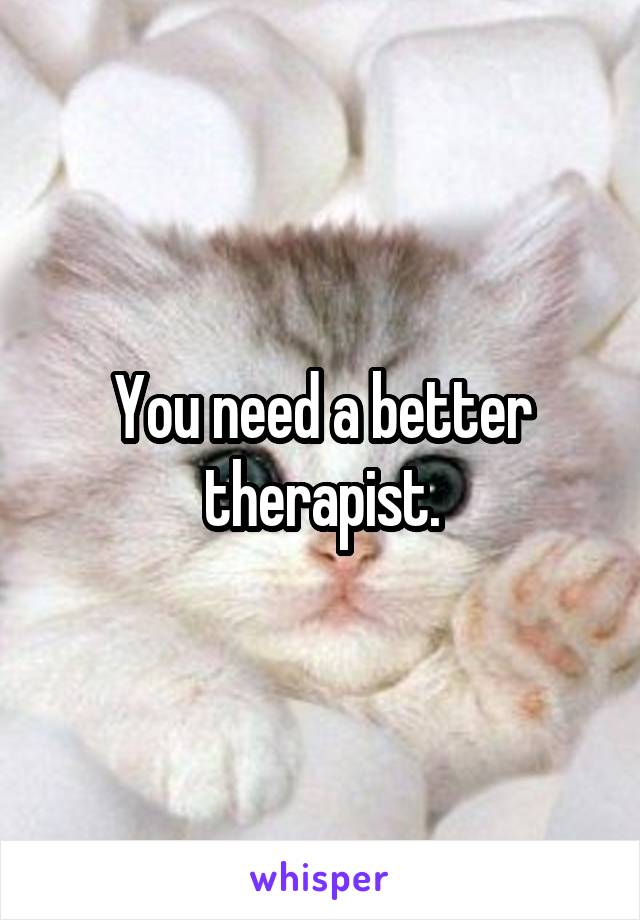 You need a better therapist.