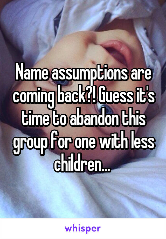 Name assumptions are coming back?! Guess it's time to abandon this group for one with less children... 