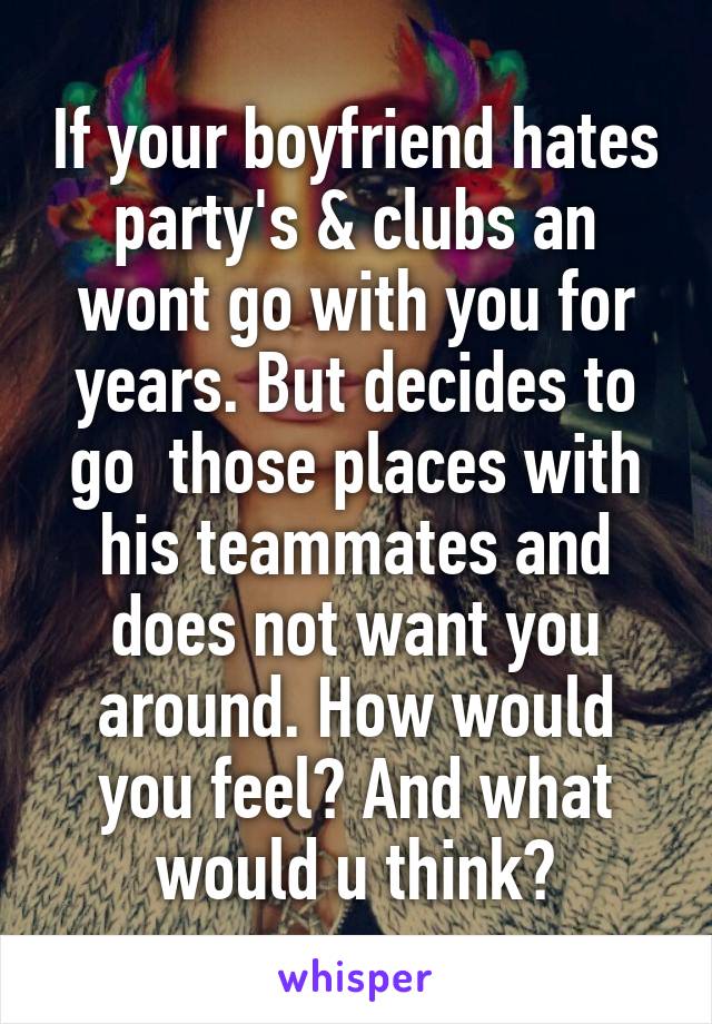 If your boyfriend hates party's & clubs an wont go with you for years. But decides to go  those places with his teammates and does not want you around. How would you feel? And what would u think?