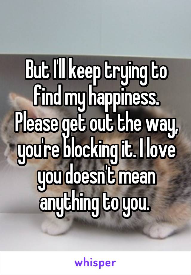 But I'll keep trying to find my happiness. Please get out the way, you're blocking it. I love you doesn't mean anything to you. 