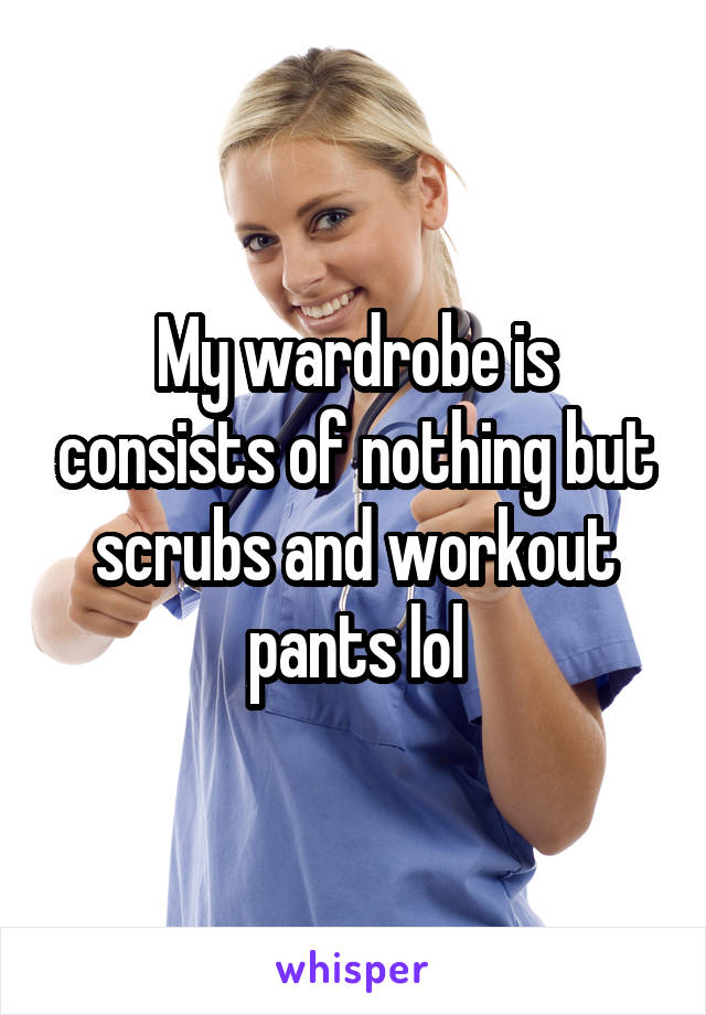 My wardrobe is consists of nothing but scrubs and workout pants lol